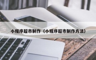 呼和浩特小程序超市制作（小程序超市制作方法）